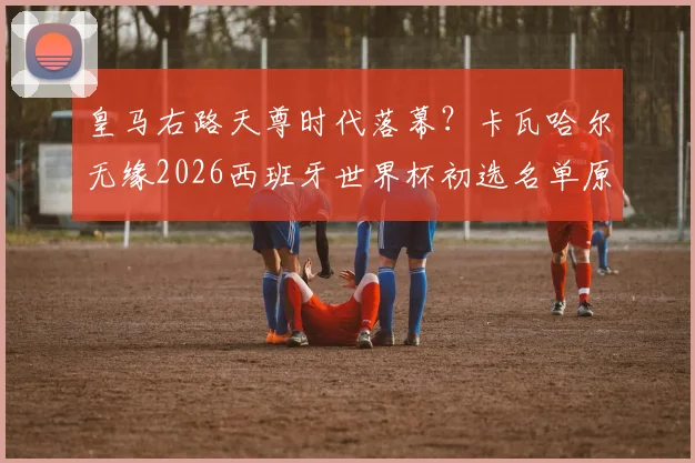 皇马右路天尊时代落幕？卡瓦哈尔无缘2026西班牙世界杯初选名单原因深度分析