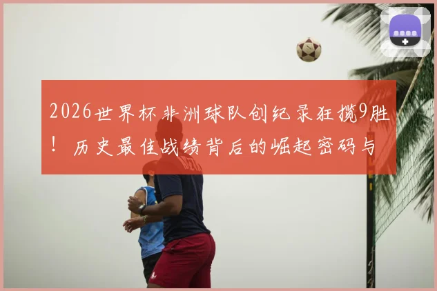 2026世界杯非洲球队创纪录狂揽9胜!历史最佳战绩背后的崛起密码与未来格局分析