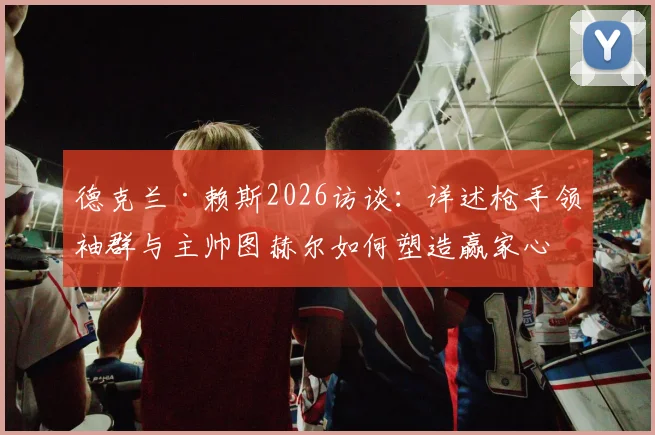 德克兰·赖斯2026访谈:详述枪手领袖群与主帅图赫尔如何塑造赢家心态及个人成长路径