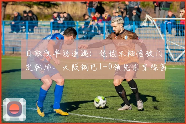 日职联半场速递：佐佐木翔悟破门定乾坤，大阪钢巴1-0领先东京绿茵，附关键进球解析与半场战术盘点