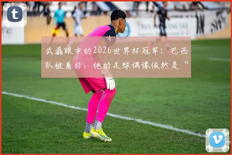 武磊眼中的2026世界杯冠军：巴西队被看好，他的足球偶像依然是“外星人”罗纳尔多