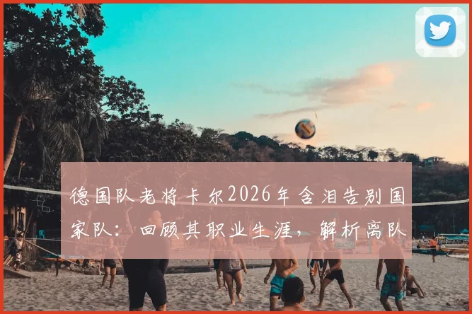 德国队老将卡尔2026年含泪告别国家队:回顾其职业生涯,解析离队背后的原因与未来去向