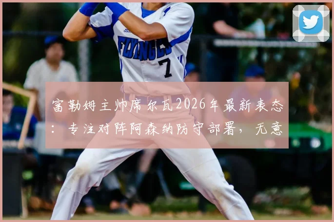 富勒姆主帅席尔瓦2026年最新表态：专注对阵阿森纳防守部署，无意切尔西帅位传闻